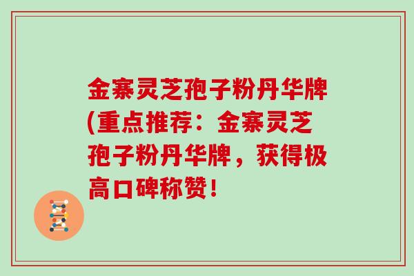 金寨灵芝孢子粉丹华牌(重点推荐：金寨灵芝孢子粉丹华牌，获得极高口碑称赞！