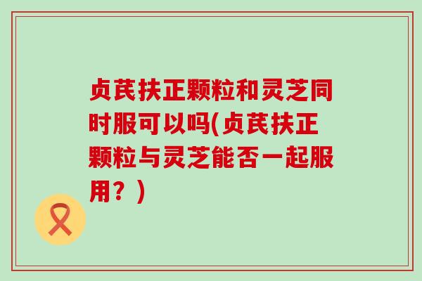 贞芪扶正颗粒和灵芝同时服可以吗(贞芪扶正颗粒与灵芝能否一起服用？)