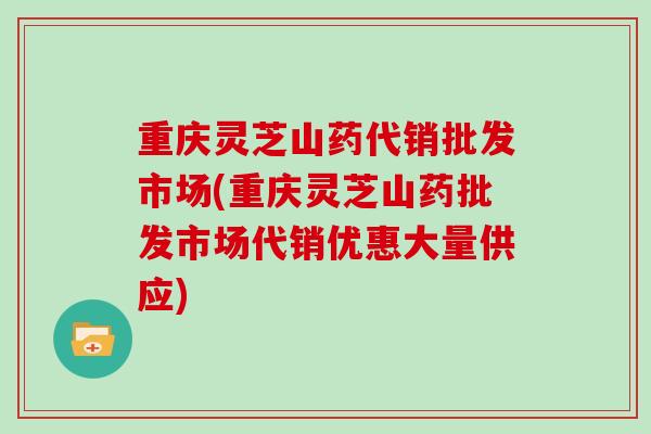 重庆灵芝山药代销批发市场(重庆灵芝山药批发市场代销优惠大量供应)