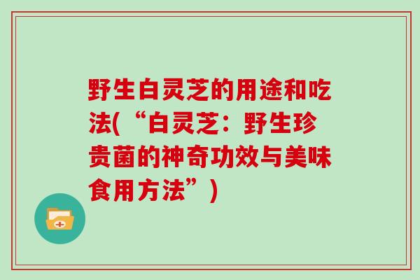 野生白灵芝的用途和吃法(“白灵芝：野生珍贵菌的神奇功效与美味食用方法”)