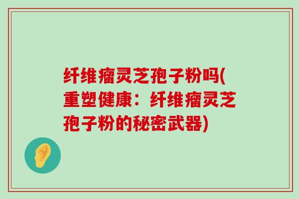 纤维瘤灵芝孢子粉吗(重塑健康：纤维瘤灵芝孢子粉的秘密武器)