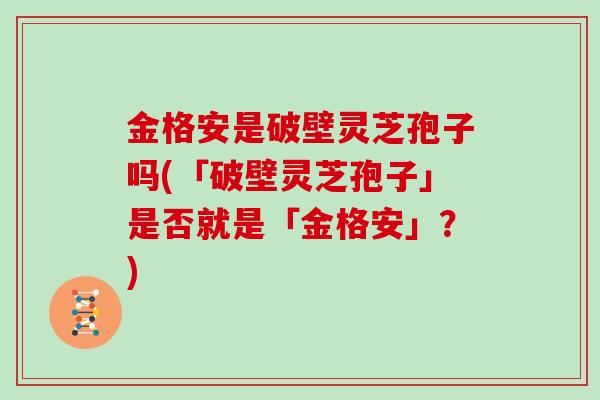 金格安是破壁灵芝孢子吗(「破壁灵芝孢子」是否就是「金格安」？)