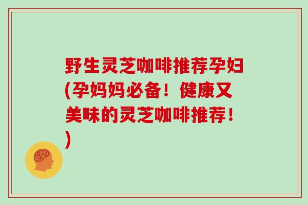 野生灵芝咖啡推荐孕妇(孕妈妈必备！健康又美味的灵芝咖啡推荐！)