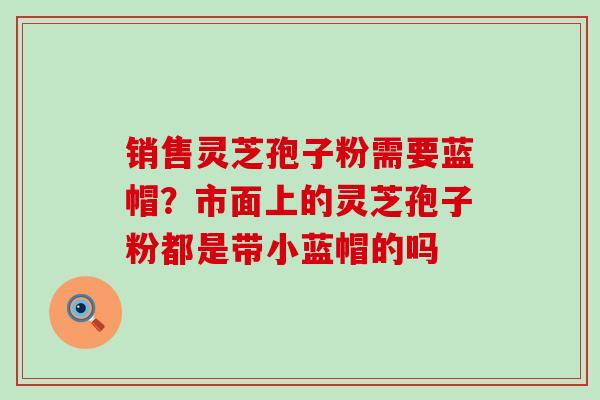 销售灵芝孢子粉需要蓝帽？市面上的灵芝孢子粉都是带小蓝帽的吗