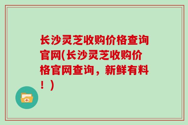 长沙灵芝收购价格查询官网(长沙灵芝收购价格官网查询，新鲜有料！)