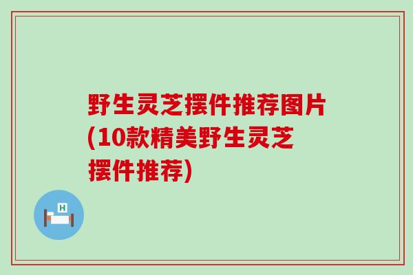 野生灵芝摆件推荐图片(10款精美野生灵芝摆件推荐)