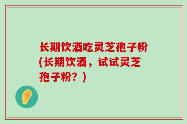 长期饮酒吃灵芝孢子粉(长期饮酒，试试灵芝孢子粉？)