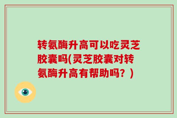 转氨酶升高可以吃灵芝胶囊吗(灵芝胶囊对转氨酶升高有帮助吗？)