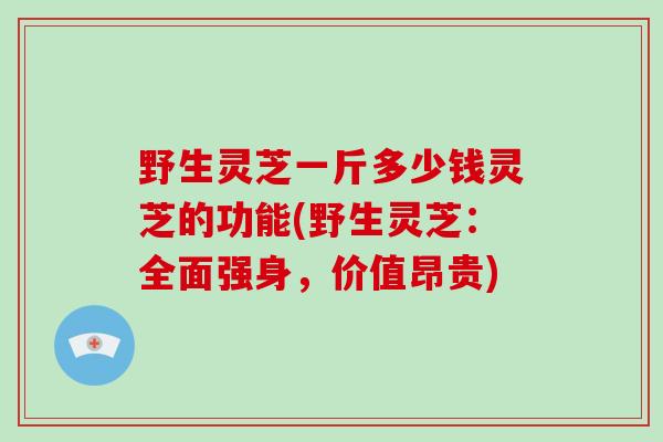 野生灵芝一斤多少钱灵芝的功能(野生灵芝：全面强身，价值昂贵)