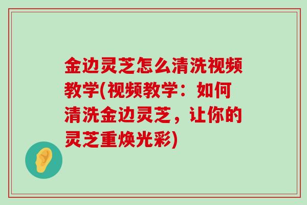 金边灵芝怎么清洗视频教学(视频教学：如何清洗金边灵芝，让你的灵芝重焕光彩)