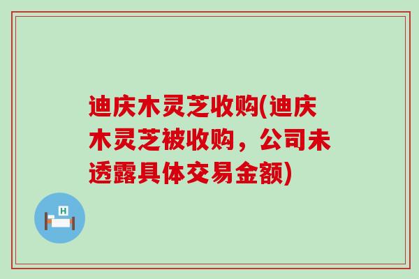 迪庆木灵芝收购(迪庆木灵芝被收购，公司未透露具体交易金额)