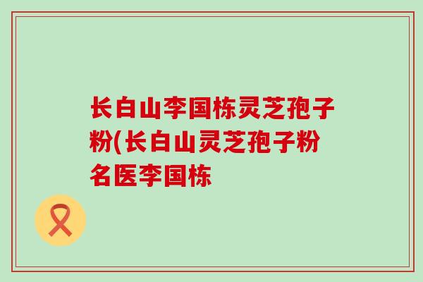 长白山李国栋灵芝孢子粉(长白山灵芝孢子粉名医李国栋