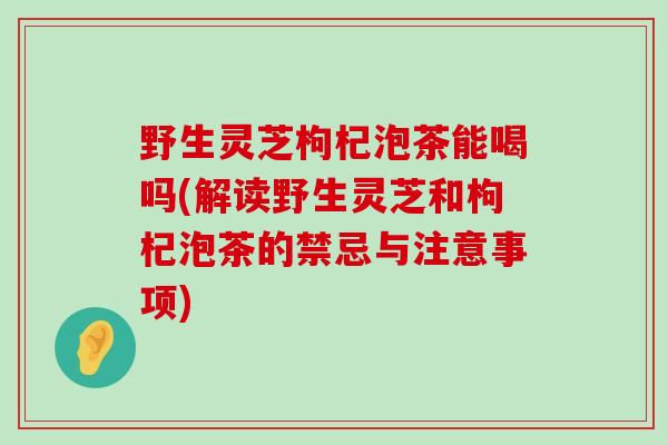 野生灵芝枸杞泡茶能喝吗(解读野生灵芝和枸杞泡茶的禁忌与注意事项)