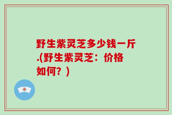 野生紫灵芝多少钱一斤.(野生紫灵芝：价格如何？)