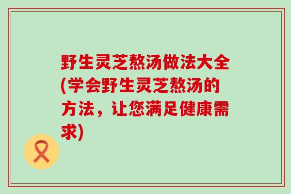 野生灵芝熬汤做法大全(学会野生灵芝熬汤的方法，让您满足健康需求)