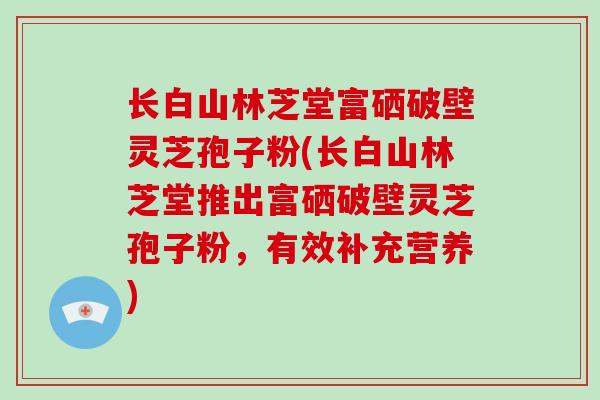 长白山林芝堂富硒破壁灵芝孢子粉(长白山林芝堂推出富硒破壁灵芝孢子粉，有效补充营养)