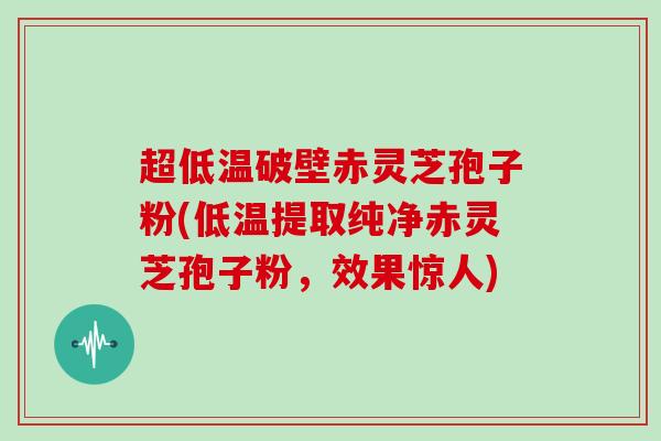 超低温破壁赤灵芝孢子粉(低温提取纯净赤灵芝孢子粉，效果惊人)