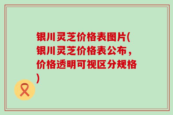 银川灵芝价格表图片(银川灵芝价格表公布，价格透明可视区分规格)