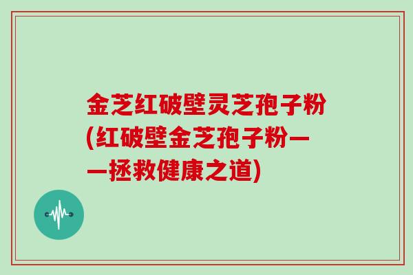 金芝红破壁灵芝孢子粉(红破壁金芝孢子粉——拯救健康之道)