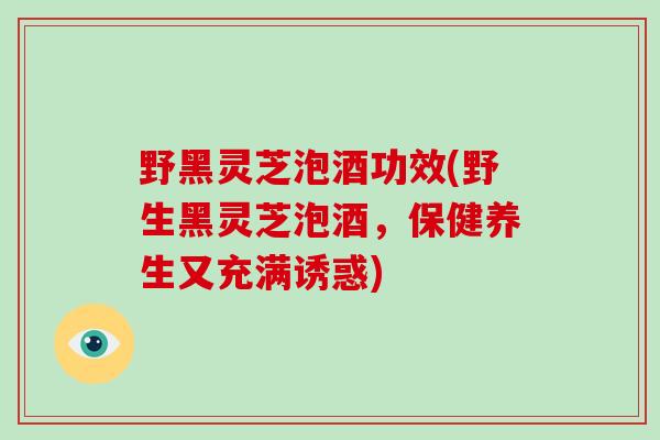 野黑灵芝泡酒功效(野生黑灵芝泡酒，保健养生又充满诱惑)