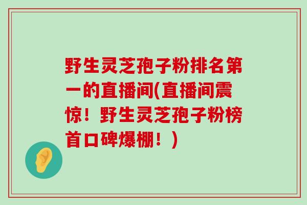 野生灵芝孢子粉排名第一的直播间(直播间震惊！野生灵芝孢子粉榜首口碑爆棚！)