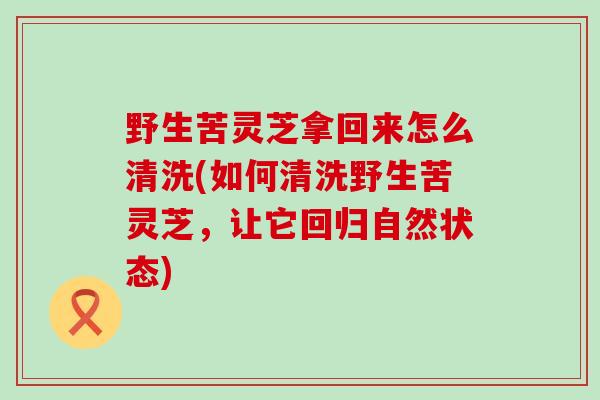 野生苦灵芝拿回来怎么清洗(如何清洗野生苦灵芝，让它回归自然状态)