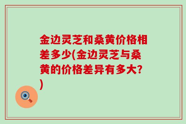 金边灵芝和桑黄价格相差多少(金边灵芝与桑黄的价格差异有多大？)