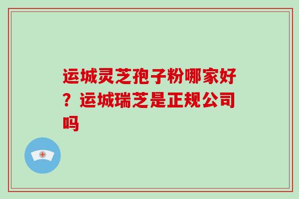 运城灵芝孢子粉哪家好？运城瑞芝是正规公司吗