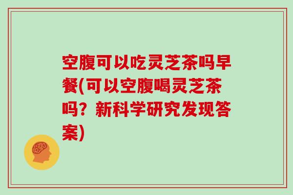 空腹可以吃灵芝茶吗早餐(可以空腹喝灵芝茶吗？新科学研究发现答案)