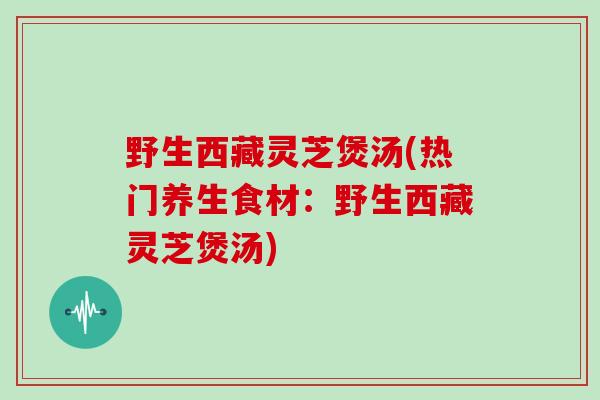 野生西藏灵芝煲汤(热门养生食材：野生西藏灵芝煲汤)