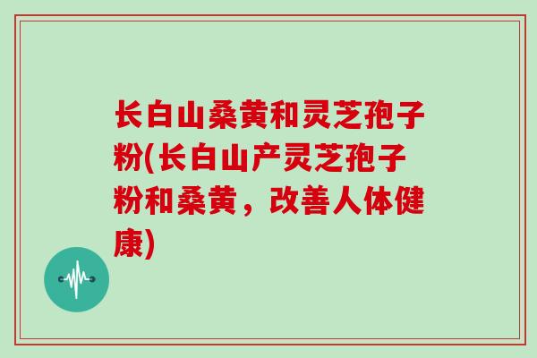 长白山桑黄和灵芝孢子粉(长白山产灵芝孢子粉和桑黄，改善人体健康)