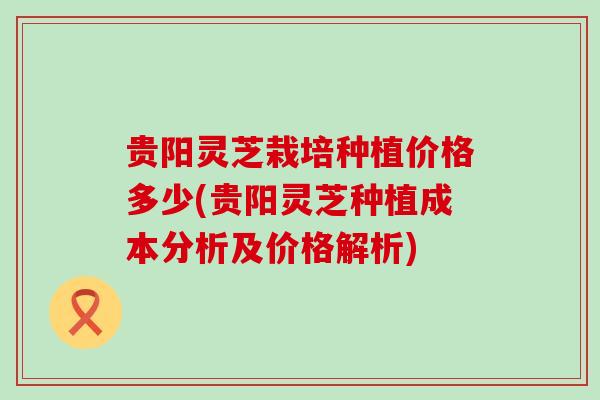 贵阳灵芝栽培种植价格多少(贵阳灵芝种植成本分析及价格解析)