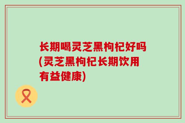 长期喝灵芝黑枸杞好吗(灵芝黑枸杞长期饮用有益健康)