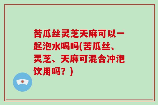 苦瓜丝灵芝天麻可以一起泡水喝吗(苦瓜丝、灵芝、天麻可混合冲泡饮用吗？)