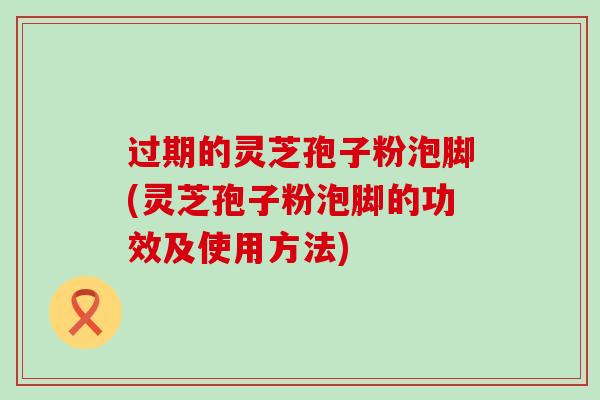 过期的灵芝孢子粉泡脚(灵芝孢子粉泡脚的功效及使用方法)