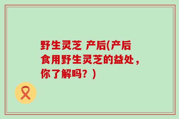 野生灵芝 产后(产后食用野生灵芝的益处，你了解吗？)