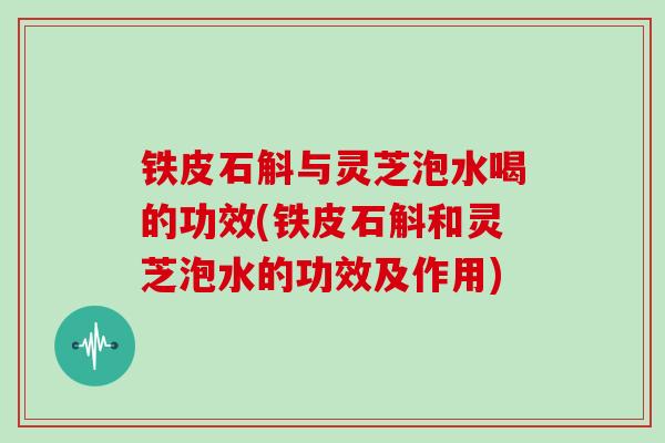 铁皮石斛与灵芝泡水喝的功效(铁皮石斛和灵芝泡水的功效及作用)