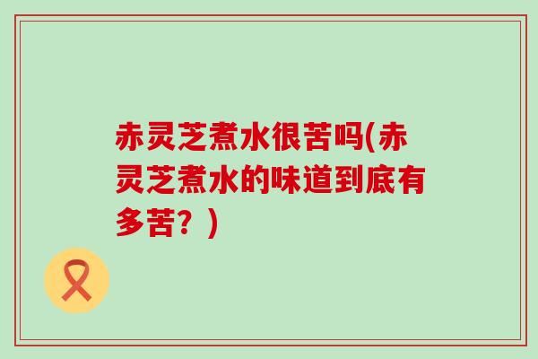 赤灵芝煮水很苦吗(赤灵芝煮水的味道到底有多苦？)