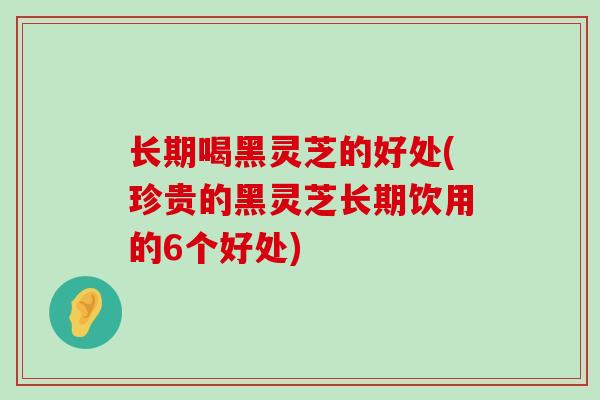 长期喝黑灵芝的好处(珍贵的黑灵芝长期饮用的6个好处)