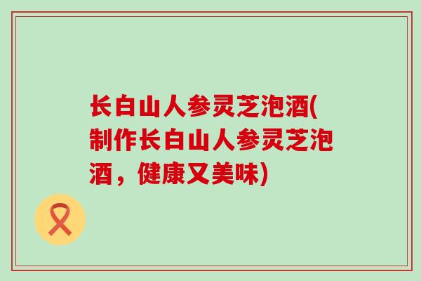 长白山人参灵芝泡酒(制作长白山人参灵芝泡酒，健康又美味)