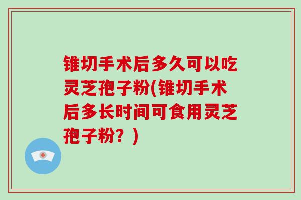 锥切手术后多久可以吃灵芝孢子粉(锥切手术后多长时间可食用灵芝孢子粉？)