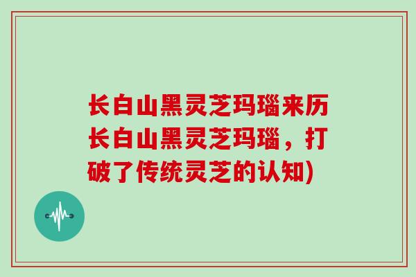 长白山黑灵芝玛瑙来历长白山黑灵芝玛瑙，打破了传统灵芝的认知)