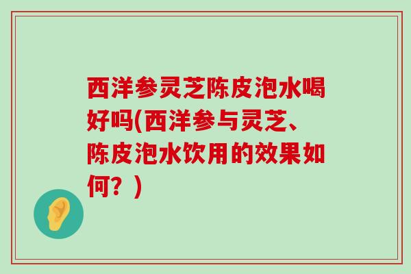 西洋参灵芝陈皮泡水喝好吗(西洋参与灵芝、陈皮泡水饮用的效果如何？)