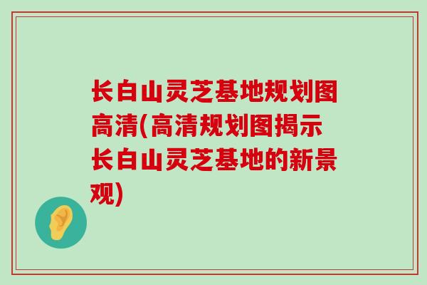 长白山灵芝基地规划图高清(高清规划图揭示长白山灵芝基地的新景观)