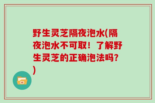 野生灵芝隔夜泡水(隔夜泡水不可取！了解野生灵芝的正确泡法吗？)