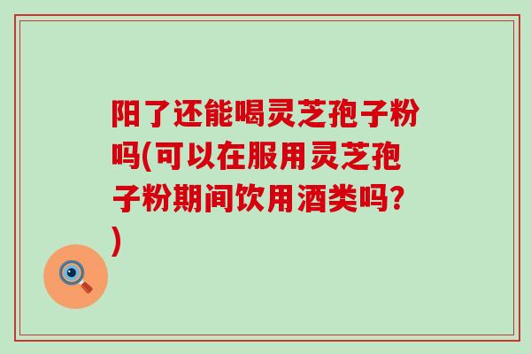 阳了还能喝灵芝孢子粉吗(可以在服用灵芝孢子粉期间饮用酒类吗？)