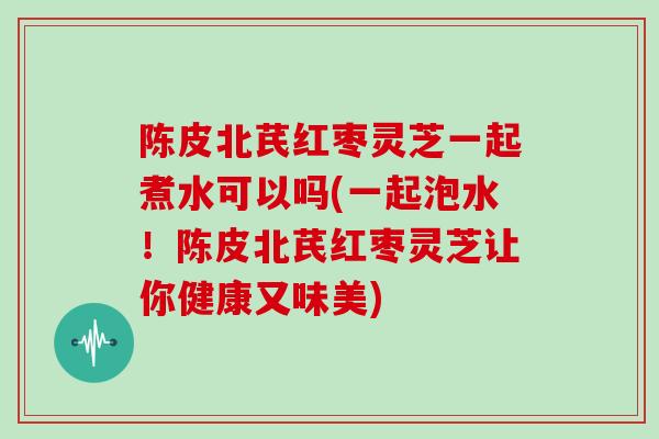 陈皮北芪红枣灵芝一起煮水可以吗(一起泡水！陈皮北芪红枣灵芝让你健康又味美)