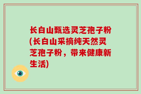 长白山甄选灵芝孢子粉(长白山采摘纯天然灵芝孢子粉，带来健康新生活)