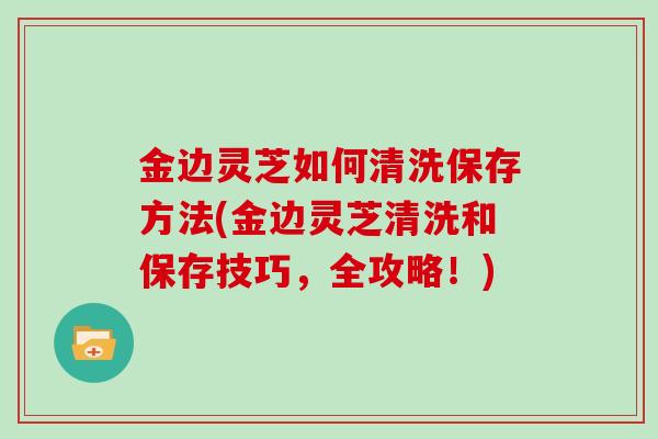 金边灵芝如何清洗保存方法(金边灵芝清洗和保存技巧，全攻略！)