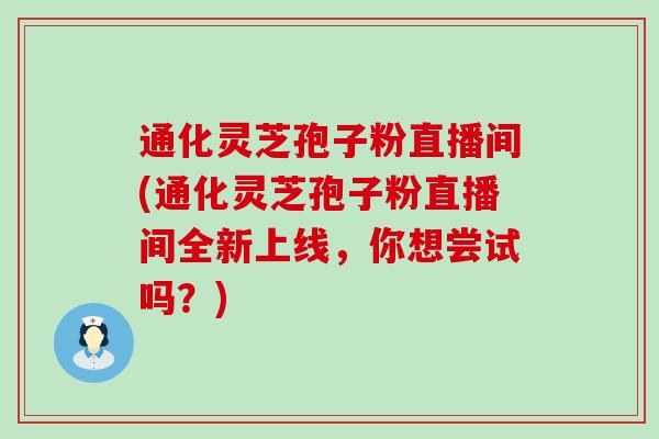 通化灵芝孢子粉直播间(通化灵芝孢子粉直播间全新上线，你想尝试吗？)